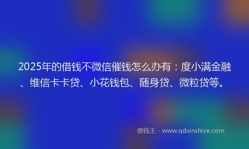 2025年的借钱不微信催钱怎么办有：度小满金融、维信卡卡贷、小花钱包、随身贷、微粒贷等。