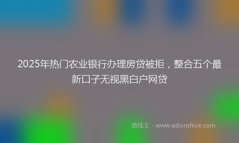 2025年热门农业银行办理房贷被拒，整合五个最新口子无视黑白户网贷
