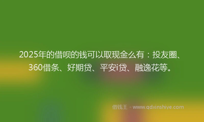 2025年的借呗的钱可以取现金么有：投友圈、360借条、好期贷、平安i贷、融逸花等。