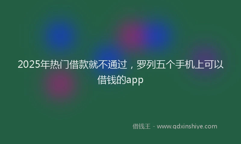 2025年热门借款就不通过，罗列五个手机上可以借钱的app