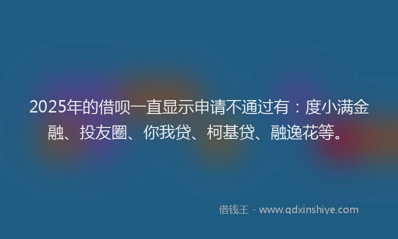 2025年的借呗一直显示申请不通过有：度小满金融、投友圈、你我贷、柯基贷、融逸花等。