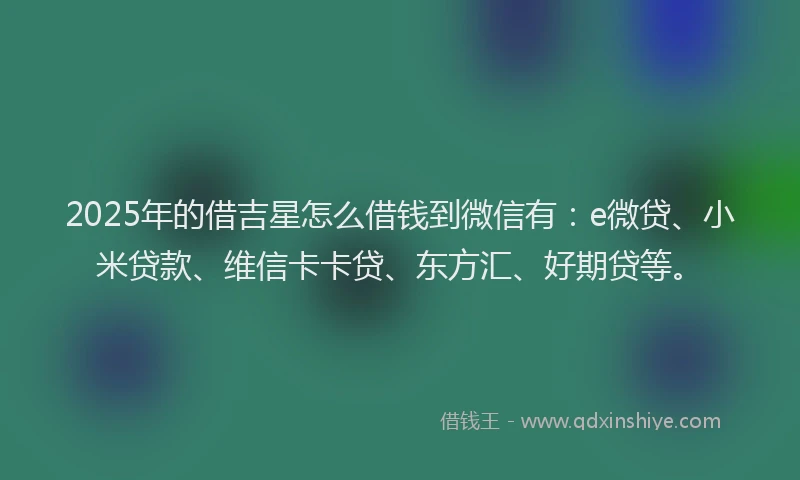 2025年的借吉星怎么借钱到微信有：e微贷、小米贷款、维信卡卡贷、东方汇、好期贷等。