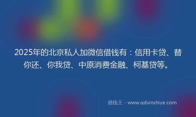 2025年的北京私人加微信借钱有：信用卡贷、替你还、你我贷、中原消费金融、柯基贷等。