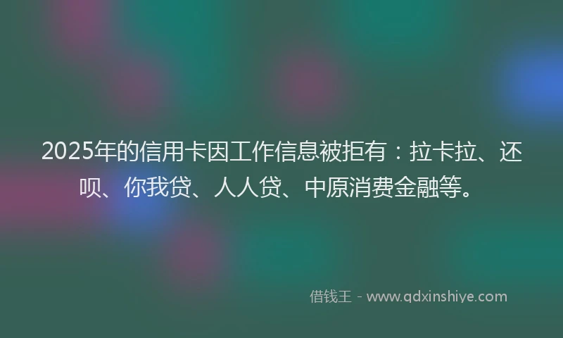 2025年的信用卡因工作信息被拒有：拉卡拉、还呗、你我贷、人人贷、中原消费金融等。