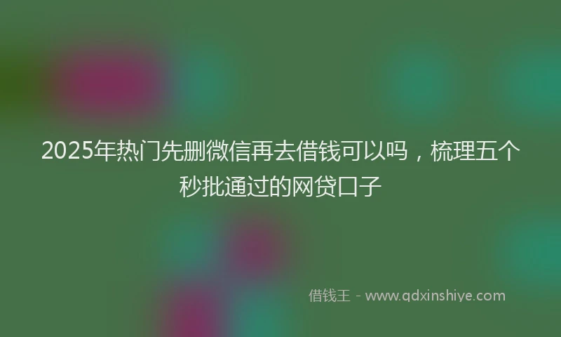 2025年热门先删微信再去借钱可以吗，梳理五个秒批通过的网贷口子