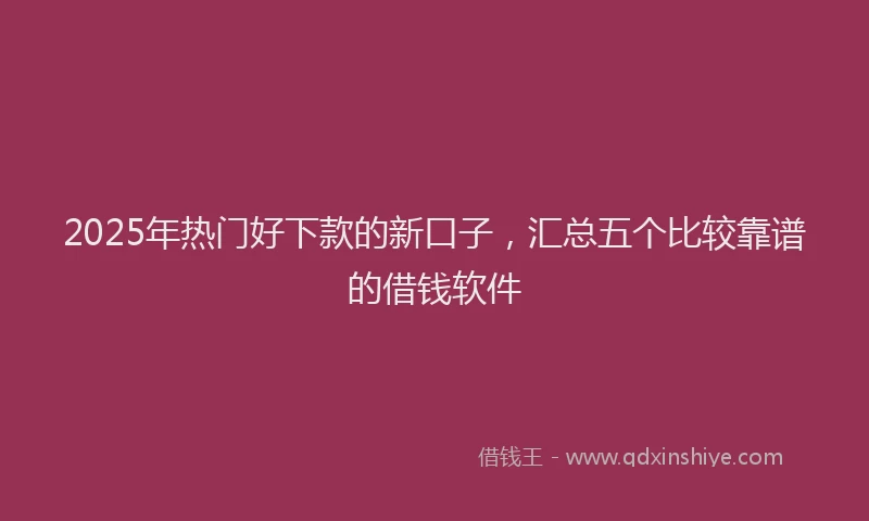 2025年热门好下款的新口子，汇总五个比较靠谱的借钱软件