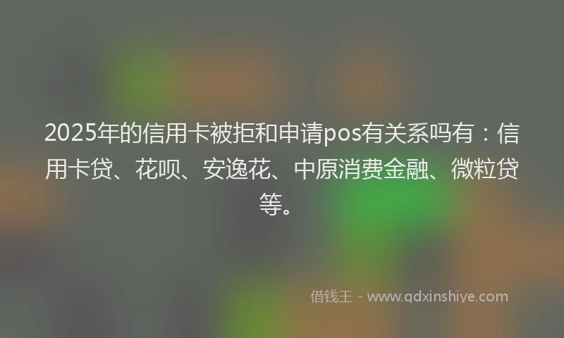 2025年的信用卡被拒和申请pos有关系吗有：信用卡贷、花呗、安逸花、中原消费金融、微粒贷等。
