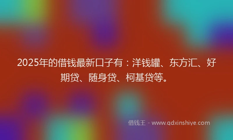 2025年的借钱最新口子有：洋钱罐、东方汇、好期贷、随身贷、柯基贷等。