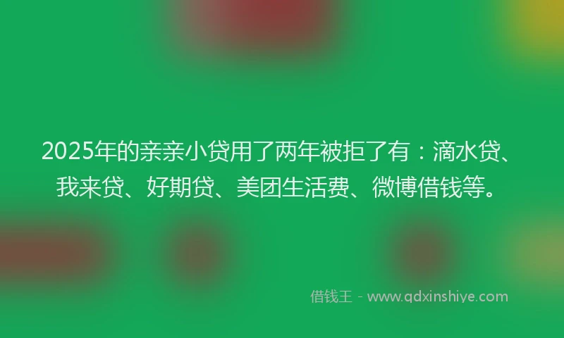 2025年的亲亲小贷用了两年被拒了有：滴水贷、我来贷、好期贷、美团生活费、微博借钱等。