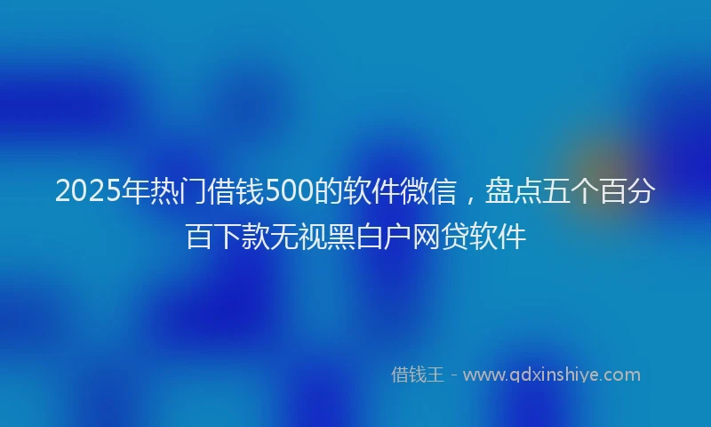 2025年热门借钱500的软件微信，盘点五个百分百下款无视黑白户网贷软件