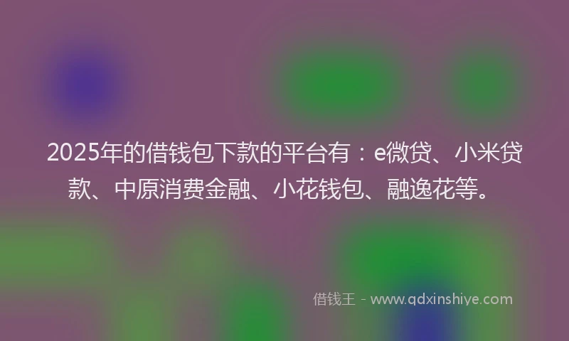 2025年的借钱包下款的平台有：e微贷、小米贷款、中原消费金融、小花钱包、融逸花等。