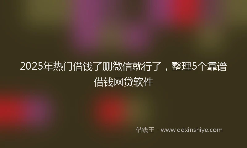 2025年热门借钱了删微信就行了，整理5个靠谱借钱网贷软件