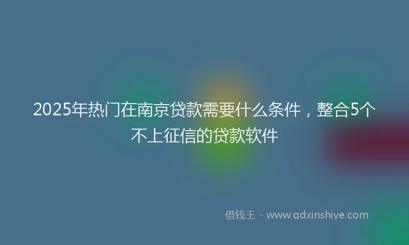 2025年热门在南京贷款需要什么条件，整合5个不上征信的贷款软件