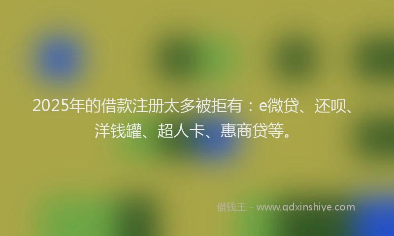 2025年的借款注册太多被拒有：e微贷、还呗、洋钱罐、超人卡、惠商贷等。