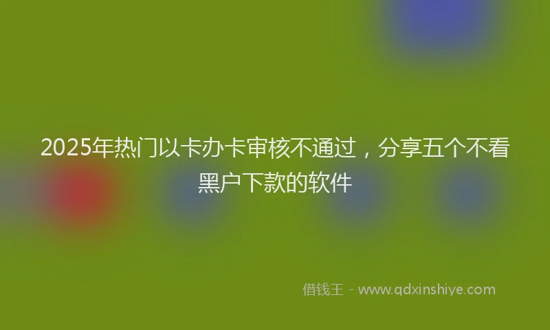 2025年热门以卡办卡审核不通过，分享五个不看黑户下款的软件
