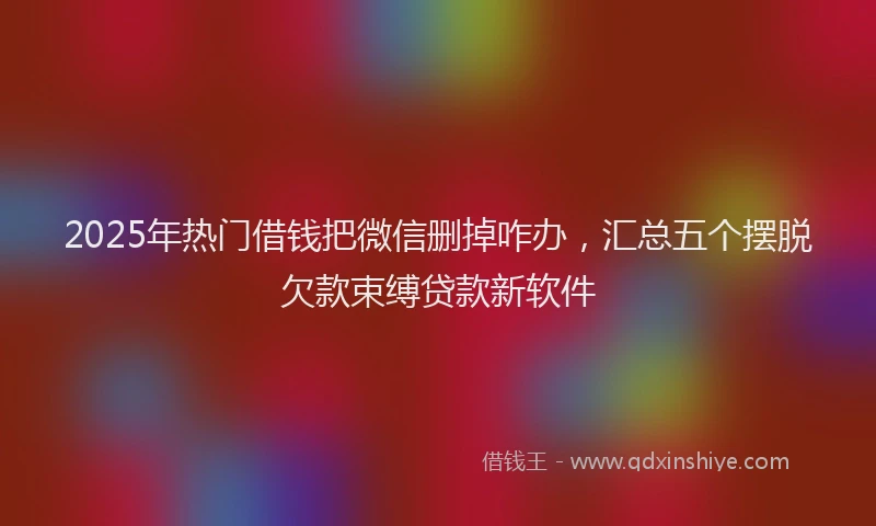2025年热门借钱把微信删掉咋办，汇总五个摆脱欠款束缚贷款新软件