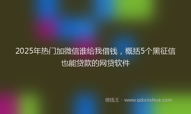 2025年热门加微信谁给我借钱，概括5个黑征信也能贷款的网贷软件