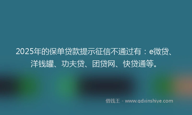 2025年的保单贷款提示征信不通过有：e微贷、洋钱罐、功夫贷、团贷网、快贷通等。