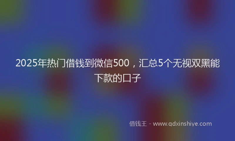 2025年热门借钱到微信500，汇总5个无视双黑能下款的口子