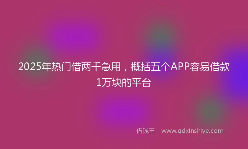 2025年热门借两千急用，概括五个APP容易借款1万块的平台