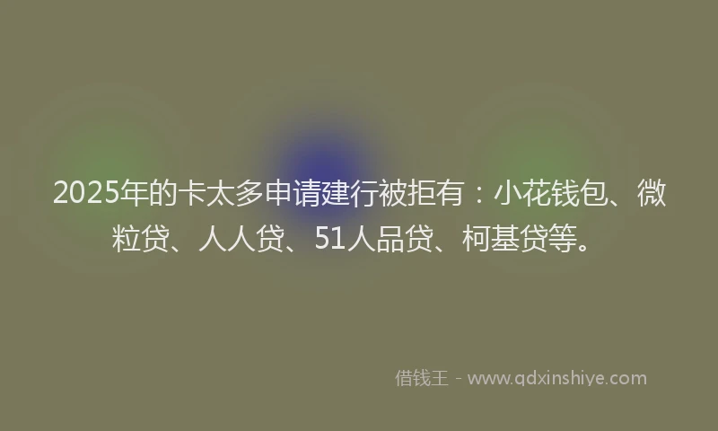 2025年的卡太多申请建行被拒有：小花钱包、微粒贷、人人贷、51人品贷、柯基贷等。