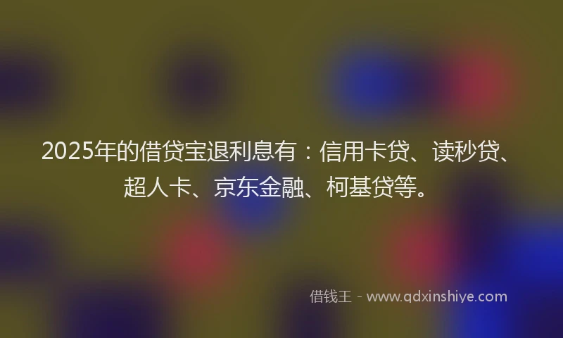 2025年的借贷宝退利息有：信用卡贷、读秒贷、超人卡、京东金融、柯基贷等。