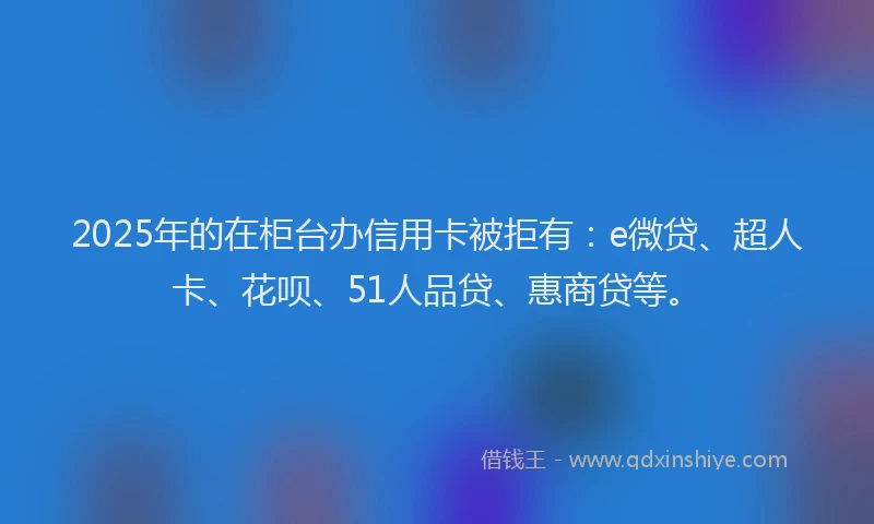 2025年的在柜台办信用卡被拒有：e微贷、超人卡、花呗、51人品贷、惠商贷等。