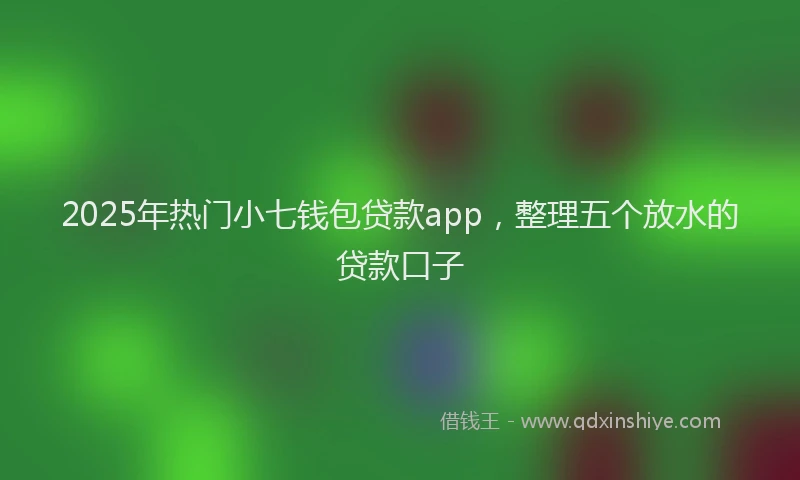 2025年热门小七钱包贷款app，整理五个放水的贷款口子