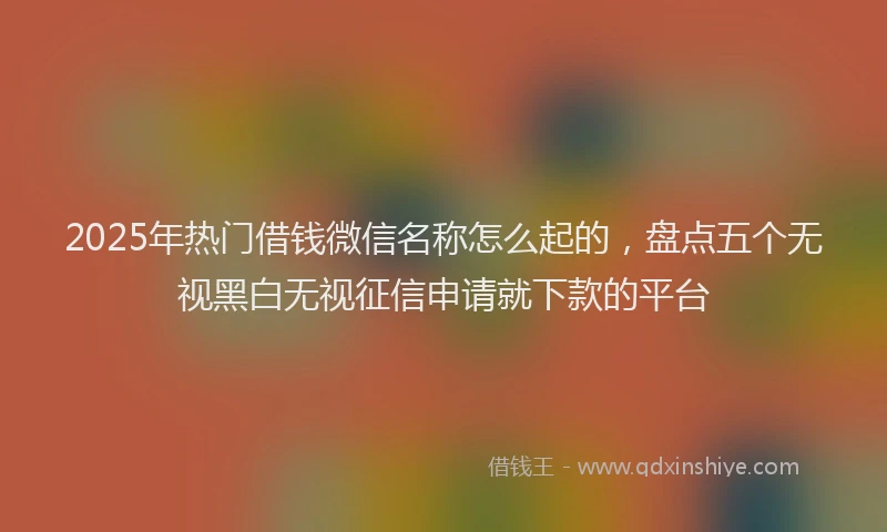 2025年热门借钱微信名称怎么起的，盘点五个无视黑白无视征信申请就下款的平台