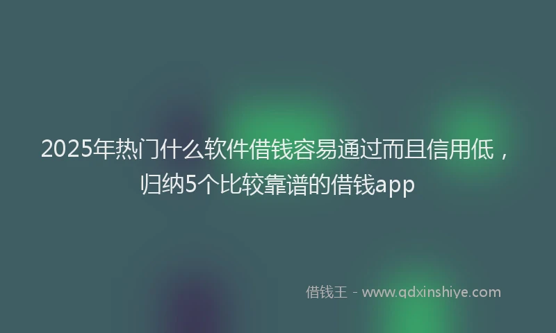 2025年热门什么软件借钱容易通过而且信用低，归纳5个比较靠谱的借钱app