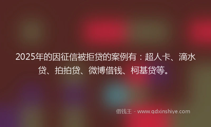 2025年的因征信被拒贷的案例有：超人卡、滴水贷、拍拍贷、微博借钱、柯基贷等。