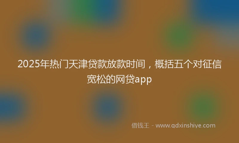 2025年热门天津贷款放款时间，概括五个对征信宽松的网贷app