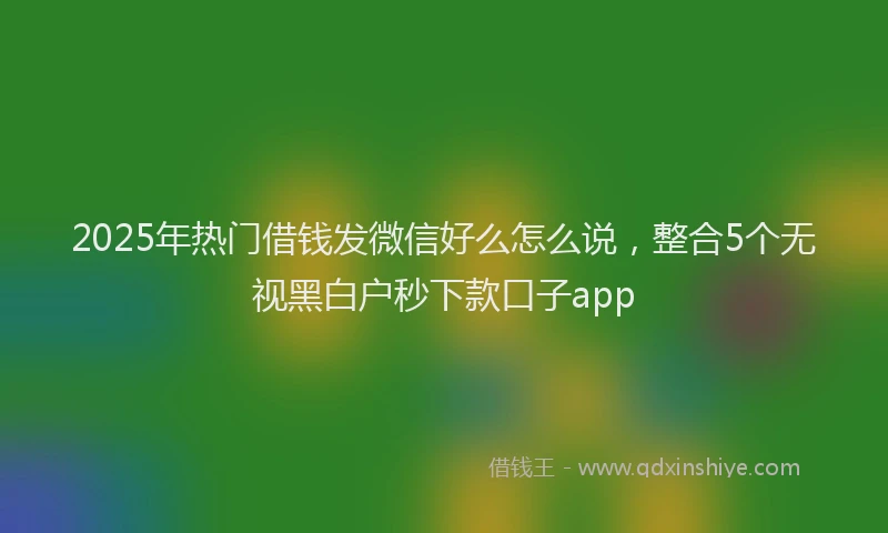 2025年热门借钱发微信好么怎么说，整合5个无视黑白户秒下款口子app
