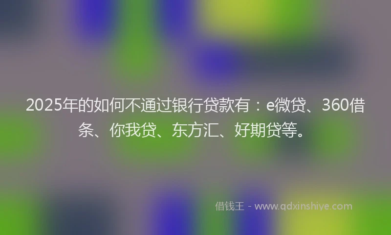 2025年的如何不通过银行贷款有：e微贷、360借条、你我贷、东方汇、好期贷等。