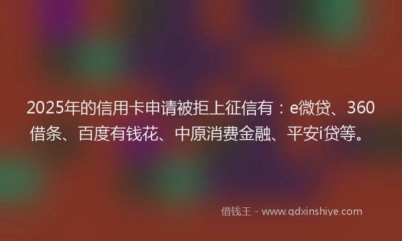 2025年的信用卡申请被拒上征信有：e微贷、360借条、百度有钱花、中原消费金融、平安i贷等。