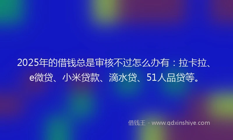 2025年的借钱总是审核不过怎么办有：拉卡拉、e微贷、小米贷款、滴水贷、51人品贷等。