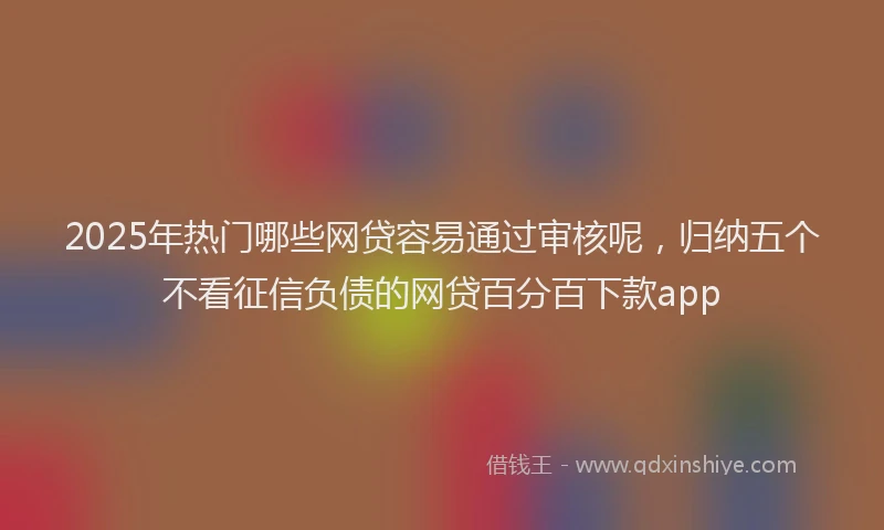 2025年热门哪些网贷容易通过审核呢，归纳五个不看征信负债的网贷百分百下款app