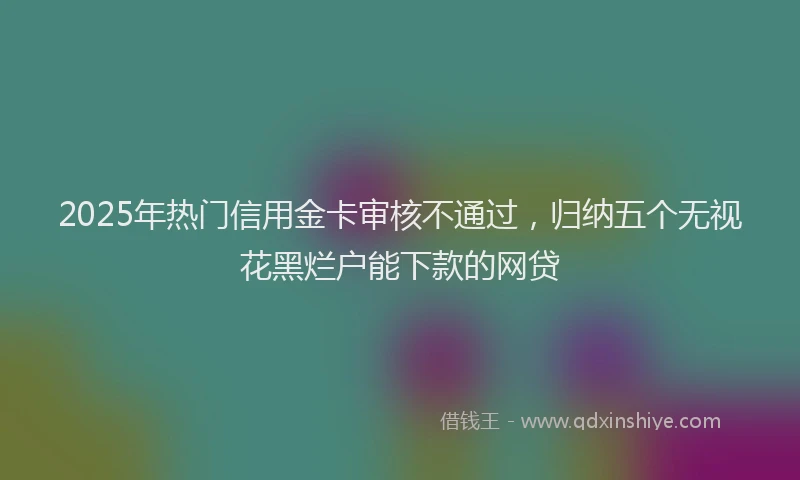 2025年热门信用金卡审核不通过，归纳五个无视花黑烂户能下款的网贷