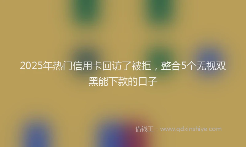 2025年热门信用卡回访了被拒，整合5个无视双黑能下款的口子