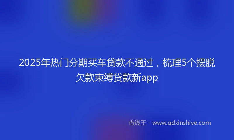 2025年热门分期买车贷款不通过，梳理5个摆脱欠款束缚贷款新app