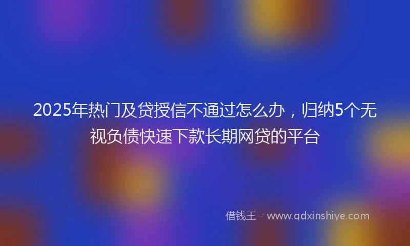 2025年热门及贷授信不通过怎么办，归纳5个无视负债快速下款长期网贷的平台