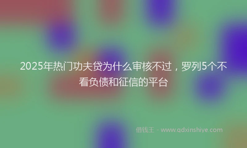 2025年热门功夫贷为什么审核不过，罗列5个不看负债和征信的平台