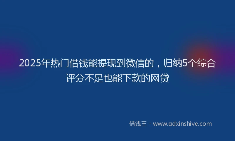 2025年热门借钱能提现到微信的，归纳5个综合评分不足也能下款的网贷
