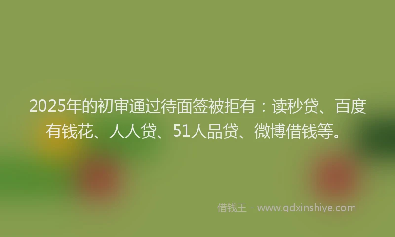 2025年的初审通过待面签被拒有：读秒贷、百度有钱花、人人贷、51人品贷、微博借钱等。