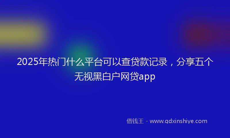 2025年热门什么平台可以查贷款记录，分享五个无视黑白户网贷app