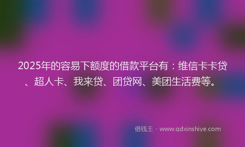 2025年的容易下额度的借款平台有：维信卡卡贷、超人卡、我来贷、团贷网、美团生活费等。