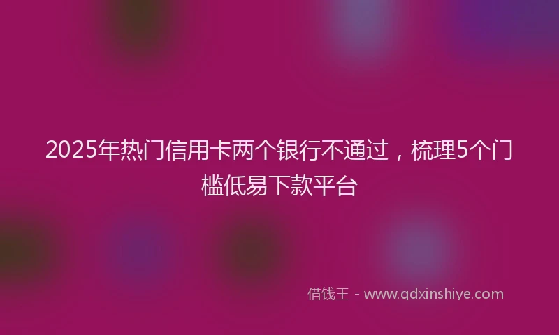 2025年热门信用卡两个银行不通过，梳理5个门槛低易下款平台