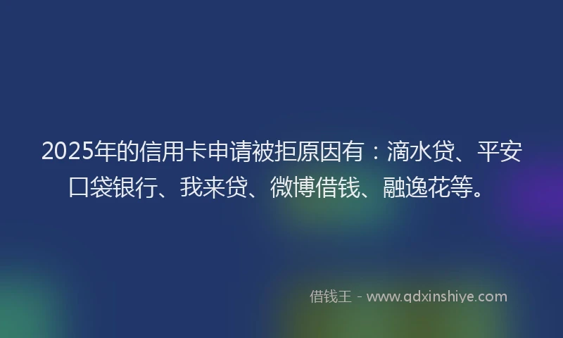 2025年的信用卡申请被拒原因有：滴水贷、平安口袋银行、我来贷、微博借钱、融逸花等。