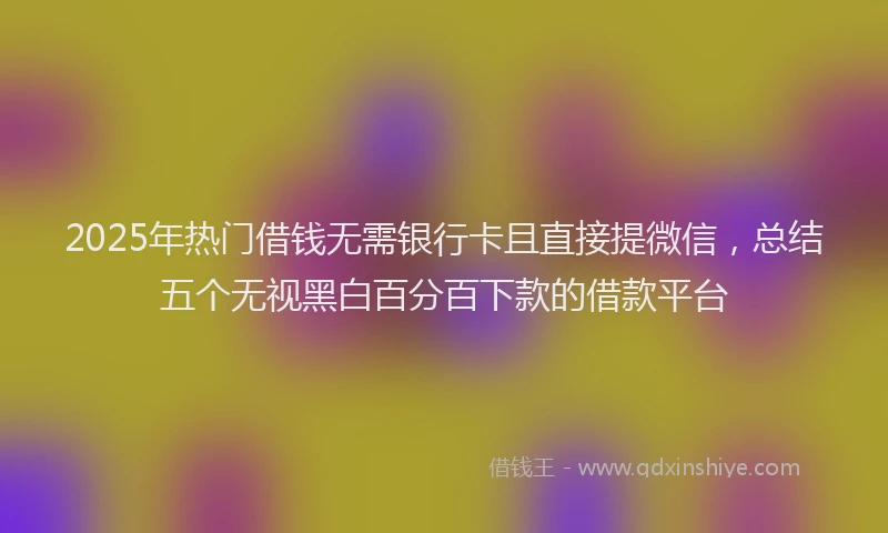 2025年热门借钱无需银行卡且直接提微信，总结五个无视黑白百分百下款的借款平台