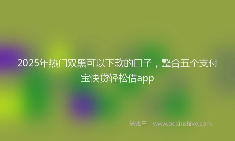 2025年热门双黑可以下款的口子，整合五个支付宝快贷轻松借app